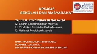 KPS4043
SEKOLAH DAN MASYARAKAT
TAJUK 8: PENDIDIKAN DI MALAYSIA
 Sejarah Sosial Pendidikan Malaysia
 Pendidikan Tradisi dan Moden Malaysia
 Matlamat Pendidikan Malaysia
NAMA: NOOR WALHAZATI BINTI GHAZALI
NO.MATRIK: L20221012737
PENSYARAH :PROFESOR DR AMIR HASAN BIN DAWI
 