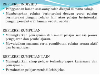 REFLEKSI INDIVIDU Penggunaan laman sesawang boleh dicapai di mana sahaja. Membenarkan pelajar berinteraksi dengan guru, pelajar berinteraksi dengan pelajar lain atau pelajar berinteraksi dengan persekitaran laman web itu sendiri. REFLEKSI KUMPULAN Meningkatkan pencapaian dan minat pelajar semasa proses pengajaran dan pembelajaran. Mewujudkan suasana serta penglibatan pelajar secara aktif dan bermotivasi. REFLEKSI KUMPULAN LAIN Meningkatkan sikap pelajar terhadap aspek kerjasama dan pencapaian. Pemahaman pelajar menjadi lebih jelas. 