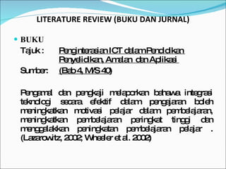 BUKU Tajuk :  Penginterasian ICT dalam Pendidikan  Penyelidikan, Amalan  dan Aplikasi  Sumber: (Bab 4, M/S 40) Pengamal dan pengkaji melaporkan bahawa integrasi teknologi secara efektif dalam pengajaran boleh meningkatkan motivasi pelajar dalam pembelajaran, meningkatkan pembelajaran peringkat tinggi dan menggalakkan peningkatan pembelajaran pelajar . (Lazarowitz, 2002; Wheeler et al. 2002) LITERATURE REVIEW (BUKU DAN JURNAL) 