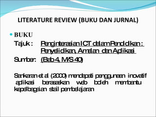 LITERATURE REVIEW (BUKU DAN JURNAL) BUKU Tajuk :  Penginterasian ICT dalam Pendidikan :  Penyelidikan, Amalan  dan Aplikasi  Sumber: (Bab 4, M/S 40) Sankaran et al (2000) mendapati penggunaan  inovatif  aplikasi berasaskan web boleh membantu kepelbagaian  stail pembelajaran  