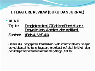 LITERATURE REVIEW (BUKU DAN JURNAL) BUKU Tajuk :  Penginterasian ICT dalam Pendidikan :  Penyelidikan, Amalan  dan Aplikasi  Sumber: (Bab 4, M/S 40) Selain itu, pengajaran berasaskan web membolehkan pelajar berkolaborasi tentang tugasan, membuat refleksi kritikal dan pembelajaran berasaskan masalah (Weigel, 2000) 