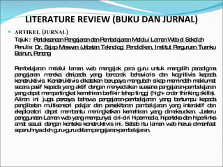 LITERATURE REVIEW (BUKU DAN JURNAL) ARTIKEL (JURNAL) Tajuk :  Perlaksanaan Pengajaran dan Pembelajaran Melalui Laman Web di Sekolah Penulis:  Dr. Sajap Maswan (Jabatan Teknologi Pendidikan, Institut Perguruan Tuanku Bainun, Penang Pembelajaran melalui laman web mengajak para guru untuk mengalih paradigma pengajaran mereka daripada yang bercorak behavioris dan kognitivis kepada konstruktivis. Konstruktivis dikatakan berupaya mengubah sikap memindah maklumat secara pasif kepada yang aktif dengan menyediakan suasana pengajaran-pembelajaran yang dapat mempertingkat kemahiran berfikir tahap tinggi (high- order thinking skills). Aliran ini juga percaya bahawa pengajaran-pembelajaran  yang bertumpu kepada penglibatan multisensori pelajar dan persekitaran  pembelajaran yang interaktif dan eksploratori dapat membantu meningkatkan kemahiran yang dimaksudkan. Justeru penggunaan Laman web yang mempunyai ciri-ciri hipermedia, hiperteks dan hiperlinks amat sesuai dengan konteks konstruktivis ini. Sebab itu laman web harus dimanfaat sepenuhnya oleh guru-guru dalam pengajaran-pembelajaran. 