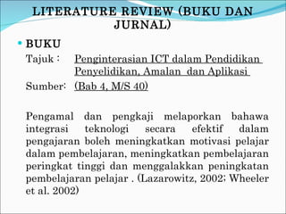 BUKU Tajuk :  Penginterasian ICT dalam Pendidikan  Penyelidikan, Amalan  dan Aplikasi  Sumber: (Bab 4, M/S 40) Pengamal dan pengkaji melaporkan bahawa integrasi teknologi secara efektif dalam pengajaran boleh meningkatkan motivasi pelajar dalam pembelajaran, meningkatkan pembelajaran peringkat tinggi dan menggalakkan peningkatan pembelajaran pelajar . (Lazarowitz, 2002; Wheeler et al. 2002) LITERATURE REVIEW (BUKU DAN JURNAL) 