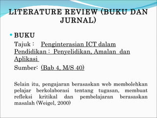 LITERATURE REVIEW (BUKU DAN JURNAL) BUKU Tajuk :  Penginterasian ICT dalam Pendidikan :  Penyelidikan, Amalan  dan Aplikasi  Sumber: (Bab 4, M/S 40) Selain itu, pengajaran berasaskan web membolehkan pelajar berkolaborasi tentang tugasan, membuat refleksi kritikal dan pembelajaran berasaskan masalah (Weigel, 2000) 