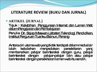LITERATURE REVIEW (BUKU DAN JURNAL) ARTIKEL (JURNAL) Tajuk :  Kelebihan  Penggunaan Internet dan Laman Web dalam Pengajaran dan Pembelajaran Penulis:  Dr. Sajap Maswan (Jabatan Teknologi Pendidikan, Institut Perguruan Tuanku Bainun, Penang Antara ciri utama web yang tidak terdapat dalam media lain ialah kebolehan menyediakan persekitaran yang membenarkan pelajar berinteraksi dengan guru, pelajar berinteraksi dengan  pelajar-pelajar lain atau pelajar berinteraksi dengan persekitaran laman web itu sendiri. 