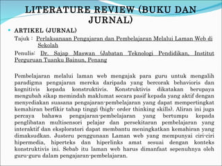 LITERATURE REVIEW (BUKU DAN JURNAL) ARTIKEL (JURNAL) Tajuk :  Perlaksanaan Pengajaran dan Pembelajaran Melalui Laman Web di     Sekolah Penulis:  Dr. Sajap Maswan (Jabatan Teknologi Pendidikan, Institut Perguruan Tuanku Bainun, Penang Pembelajaran melalui laman web mengajak para guru untuk mengalih paradigma pengajaran mereka daripada yang bercorak behavioris dan kognitivis kepada konstruktivis. Konstruktivis dikatakan berupaya mengubah sikap memindah maklumat secara pasif kepada yang aktif dengan menyediakan suasana pengajaran-pembelajaran yang dapat mempertingkat kemahiran berfikir tahap tinggi (high- order thinking skills). Aliran ini juga percaya bahawa pengajaran-pembelajaran  yang bertumpu kepada penglibatan multisensori pelajar dan persekitaran  pembelajaran yang interaktif dan eksploratori dapat membantu meningkatkan kemahiran yang dimaksudkan. Justeru penggunaan Laman web yang mempunyai ciri-ciri hipermedia, hiperteks dan hiperlinks amat sesuai dengan konteks konstruktivis ini. Sebab itu laman web harus dimanfaat sepenuhnya oleh guru-guru dalam pengajaran-pembelajaran. 