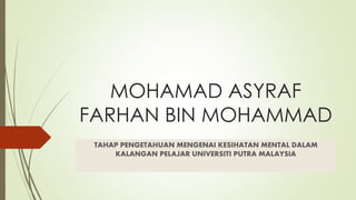 MOHAMAD ASYRAF 
FARHAN BIN MOHAMMAD 
TAHAP PENGETAHUAN MENGENAI KESIHATAN MENTAL DALAM 
KALANGAN PELAJAR UNIVERSITI PUTRA MALAYSIA 
 