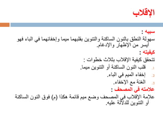 ‫اإلقالب‬
                                                                    ‫سببه :‬
 ‫سهولة النطق بالنون الساكنة والتنوين بقلبهما ميما وإخفائهما في الباء فهو‬
                                           ‫أيسر من اإلظهار واإلدغام.‬
                                                                   ‫كيفيته :‬
                                    ‫تتحقق كيفية اإلقالب بثالث خطوات :‬
                                  ‫1. قلب النون الساكنة أو التنوين ميما.‬
                                                 ‫2. إخفاء الميم في الباء.‬
                                                    ‫3. الغنة مع اإلخفاء.‬
                                                   ‫عالمته في المصحف :‬
‫عالمة اإلقالب في المصحف وضع ميم قائمة هكذا (م) فوق النون الساكنة‬
                                                ‫أو التنوين للداللة عليه.‬
 