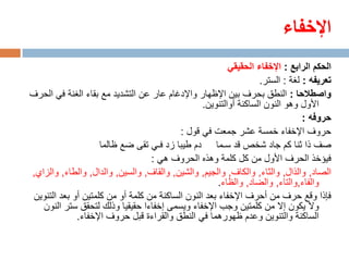 ‫اإلخفاء‬
                                                          ‫الحكم الرابع : اإلخفاء الحقيقي‬
                                                                   ‫تعريفه : لغة : الستر.‬
‫واصطالحا : النطق بحرف بين اإلظهار واإلدغام عار عن التشديد مع بقاء الغنة في الحرف‬
                                                  ‫األول وهو النون الساكنة أوالتنوين.‬
                                                                                ‫حروفه :‬
                                           ‫حروف اإلخفاء خمسة عشر جمعت في قول :‬
                     ‫صف ذا ثنا كم جاد شخص قد سـما دم طيبا زد فـي تقى ضع ظالما‬
                                   ‫فيؤخذ الحرف األول من كل كلمة وهذه الحروف هي :‬
‫الصاد, والذال, والثاء, والكاف, والجيم, والشين, والقاف, والسين, والدال, والطاء, والزاي,‬
                                                       ‫والفاء,والتاء, والضاد, والظاء.‬
 ‫فإذا وقع حرف من أحرف اإلخفاء بعد النون الساكنة من كلمة أو من كلمتين أو بعد التنوين‬
   ‫وال يكون إال من كلمتين وجب اإلخفاء ويسمى إخفاءا حقيقيا وذلك لتحقق ستر النون‬
              ‫الساكنة والتنوين وعدم ظهورهما في النطق والقراءة قبل حروف اإلخفاء.‬
 