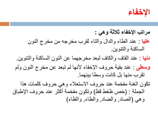 ‫اإلخفاء‬
                                        ‫مراتب اإلخفاء ثالثة وهي :‬
        ‫عليا : عند الطاء والدال والتاء لقرب مخرجه من مخرج النون‬
                                              ‫الساكنة والتنوين.‬
 ‫دنيا : عند القاف والكاف لبعد مخرجهما عن النون الساكنة والتنوين.‬
 ‫وسطى : عند بقية حروف اإلخفاء ألنها لم تبعد عن مخرج النون ولم‬
                               ‫تقرب منها بل كانت وسطا بينهما.‬
    ‫تكون الغنة مفخمة عند حروف االستعالء وهي حروف كلمات هذا‬
‫الجملة : (خص ظغط قظ) وتكون مفخمة أكثر عند حروف اإلطباق‬
                          ‫وهي (الصاد, والضاد, والطاء, والظاء)‬
 