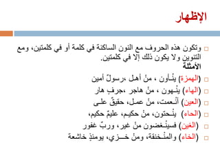‫اإلظهار‬

‫وتكون هذه الحروف مع النون الساكنة في كلمة أو في كلمتين، ومع‬          ‫‪‬‬
                             ‫التنوين وال يكون ذلك إال في كلمتين.‬
                                                           ‫األمثلة‬
                          ‫)الهمزة( ي ْنـأون ، منْ أهـل ،رسول أمين‬
                               ‫ٌ‬                                     ‫‪‬‬

                           ‫(الهاء) ي ْنـهون ، منْ هاجر ،جرف هار‬
                                   ‫ٍ‬                                 ‫‪‬‬

                          ‫(العين) أ ْنـعمت، منْ عمـل، حقيق علـى‬
                                     ‫ٌ‬                               ‫‪‬‬

                       ‫(الحاء) ي ْنـحتون، منْ حكيـم، عليم حكيم،‬
                                 ‫ٌ‬                                   ‫‪‬‬

                     ‫(الغين) فسي ْنـغضون منْ غير، ورب غفور‬
                             ‫ٌ‬                                       ‫‪‬‬

                ‫(الخاء) والم ْنـخنقة، ومنْ خـــزي، يومئذ خاشعة‬
                        ‫ٍ‬                                            ‫‪‬‬
 