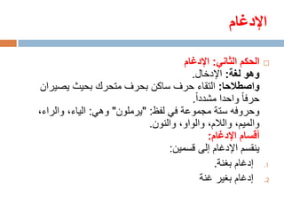 ‫اإلدغام‬

                                      ‫الحكم الثاني: اإلدغام‬    ‫‪‬‬
                                        ‫وهو لغة: اإلدخال.‬
 ‫واصطالحا: التقاء حرف ساكن بحرف متحرك بحيث يصيران‬
                                         ‫حرفا واحدا مشددا.‬
‫وحروفه ستة مجموعة في لفظ: "يرملون" وهي: الياء، والراء،‬
                             ‫والميم، والالم، والواو، والنون.‬
                                             ‫أقسام اإلدغام:‬
                                  ‫ينقسم اإلدغام إلى قسمين:‬
                                               ‫إدغام بغنة.‬     ‫1.‬

                                           ‫إدغام بغير غنة‬      ‫2.‬
 
