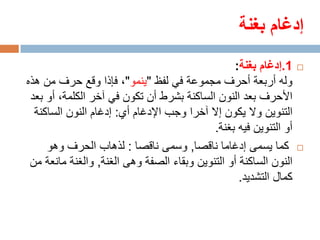 ‫إدغام بغنة‬
                                                 ‫1.إدغام بغنة:‬     ‫‪‬‬

‫وله أربعة أحرف مجموعة في لفظ "ينمو"، فإذا وقع حرف من هذه‬
 ‫األحرف بعد النون الساكنة بشرط أن تكون في آخر الكلمة، أو بعد‬
  ‫التنوين وال يكون إال آخرا وجب اإلدغام أي: إدغام النون الساكنة‬
                                            ‫أو التنوين فيه بغنة.‬
     ‫كما يسمى إدغاما ناقصا, وسمى ناقصا : لذهاب الحرف وهو‬           ‫‪‬‬

 ‫النون الساكنة أو التنوين وبقاء الصفة وهى الغنة, والغنة مانعة من‬
                                                   ‫كمال التشديد.‬
 