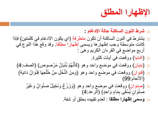 ‫اإلظهارا المطلق‬
                                             ‫شرط النون الساكنة حالة اإلدغام :‬      ‫‪‬‬

‫يشترط في النون الساكنة أن تكون متطرفة (اي يكون االدغام في كلمتين) فإذا‬             ‫‪‬‬
  ‫كانت متوسطة وجب إظهارها ويسمى إظهارا مطلقا. وقد وقع هذا النوع في‬
                                          ‫أربع مواضع في القرءان الكريم وهى :‬
                                                 ‫(الدنيا) ووقعت في آيات كثيرة.‬     ‫‪‬‬

   ‫(بنيان) ووقعت في موضع واحد وهو (كأ ََّنهم ب ْن َيان مرْ صوص) (الصف:4)‬
                               ‫َ ُْ ُ ٌ َ‬                                          ‫‪‬‬

    ‫(قنوان) ووقعت في موضع واحد وهو (ومن النخل منْ ط ْلعها قِ ْنوان دانية)‬
             ‫َ ِ َ َّ ْ ِ ِ َ ِ َ َ ٌ‬                                              ‫‪‬‬
                                                                    ‫(األنعام:99)‬
         ‫(صنوان) ووقعت في موضع واحد وهو (وزرْ ع و َنخيل ص ْنوان وغ ْير‬
         ‫َ ٌ َ َ ُ‬         ‫َ َ ٌ َ ِ ٌ‬                                             ‫‪‬‬
                                            ‫ص ْنوان يُسْ قى بماء واحد) (الرعد:4)‬
                                                         ‫َ ٍ َ َِ ٍ َ ٍِ‬
                                  ‫وسمى إظهارا مطلقا : لعدم تقييده بحلق أو شفة.‬     ‫‪‬‬
 