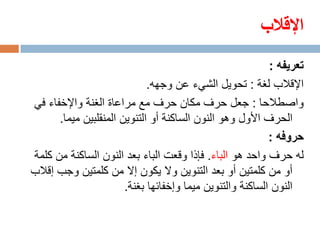 ‫اإلقالب‬
                                                           ‫تعريفه :‬
                             ‫اإلقالب لغة : تحويل الشيء عن وجهه.‬
‫واصطالحا : جعل حرف مكان حرف مع مراعاة الغنة واإلخفاء في‬
      ‫الحرف األول وهو النون الساكنة أو التنوين المنقلبين ميما.‬
                                                           ‫حروفه :‬
‫له حرف واحد هو الباء. فإذا وقعت الباء بعد النون الساكنة من كلمة‬
‫أو من كلمتين أو بعد التنوين وال يكون إال من كلمتين وجب إقالب‬
                       ‫النون الساكنة والتنوين ميما وإخفائها بغنة.‬
 