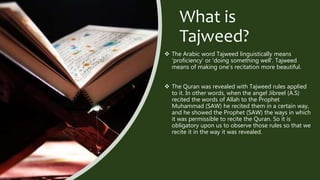 What is
Tajweed?
 The Arabic word Tajweed linguistically means
'proficiency' or 'doing something well’. Tajweed
means of making one’s recitation more beautiful.
 The Quran was revealed with Tajweed rules applied
to it. In other words, when the angel Jibreel (A.S)
recited the words of Allah to the Prophet
Muhammad (SAW) he recited them in a certain way,
and he showed the Prophet (SAW) the ways in which
it was permissible to recite the Quran. So it is
obligatory upon us to observe those rules so that we
recite it in the way it was revealed.
 
