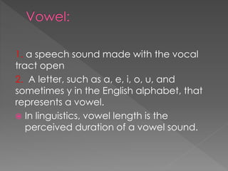 1. a speech sound made with the vocal
tract open
2. A letter, such as a, e, i, o, u, and
sometimes y in the English alphabet, that
represents a vowel.
 In linguistics, vowel length is the
perceived duration of a vowel sound.
 
