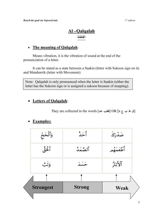 Reach the goal via Tajweed rule                                                1st edition



                                       Al –Qalqalah


    • The meaning of Qalqalah:

     Means vibration, it is the vibration of sound at the end of the
pronunciation of a letter.

     It can be stated as a state between a Saakin (letter with Sukoon sign on it)
and Mutaharrik (letter with Movement)

 Note: Qalqalah is only pronounced when the letter is Saakin (either the
 letter has the Sukoon sign or is assigned a sukoon because of stopping).



    • Letters of Qalqalah:

                            They are collected in the words [   ] OR [                  ]

    • Examples:


               Ædksø9$#uρ
                  y                           î‰ymr&             x8u‘ô‰|¹


                 ‘,ptø:$#                    ß‰yϑ¢Á9$#          ΟßγyϑyèôÛr&


                 ¡=?ρ
                   su                         ‰|¡ym
                                              y                   çŽtIö/F{$#



       Strongest                           Strong                   Weak

                                                                                             7
 