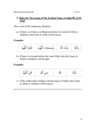 Reach the goal via Tajweed rule                                             1st edition



    5. Rules for The Laam of The Exalted Name of Allah                              ‫ا م‬
            ‫ا‬

This is one of the temporary Qualities

    a) If there is a Fatha or a Dhamma before the word of Allah or
       Allahum, then laam in Allah will be heavy.

Example:


           Οßγ¯=9$# #θä9$s%
           ¢        (             §Νßγ¯=9$# šoΨ≈ysö6ß™    ª!$# u™!$t±o„      ª!$#uρ


    b) If there is a kasrah before the word Allah, then the Laam in
       Allah or Allahum will be light

Example:


             ¢Ογ¯=9$# È≅è%
               ß                    «!$# Ç⎯ƒÏŠ            ¬!               «!$$Î/


    c) If the reader starts reading with the name of Allah, then Laam
       in Allah or Allahom will be heavy.

============================================




                                                                                          10
 