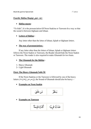 Reach the goal via Tajweed rule                                           1st edition



Fourth: Ikhfaa Haqiqi

    • Ikhfaa maens:

“To hide”, It is the pronunciation Of Noon Saakina or Tanween In a way so that
the sound is between Idghaam and Izhaar.

    • Letters of Ikhfaa:-

        Any letter other than the lettes of Izhaar, Iqlaab or Idghaam letters.

    • The way of pronunciation:-

      If any letter other than the letters of Izhaar, Iqlaab or Idghaam letters
follows the Noon Saakin or Tanween, the Reader should hide the Noon Saakin
or Tanween. The reader is also required to make Ghunnah for two beats.

    • The Ghunnah for the Ikhfaa:-

    1- Heavy Ghunnah
    2- Light Ghunnah

First: The Heavy Ghunnah

        If the Noon Saakina or the Tanween is followed by one of the heavy
letters ( ‫ ,)خ ص ض غ ط ق ظ‬the Sound of Ghunnah should also be heavy: -

    • Examples on Noon Saakin


                                   4©xösÛ ⎯tΒ            ãÝàΖtƒ

    • Examples on Tanween


                                  ×πyϑÍh‹s% Ò=çGä.   $Y6ƒÌs% $/#x‹tã


                                                                                        18
 