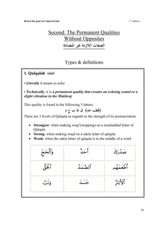 Reach the goal via Tajweed rule                                             1st edition



                      Second: The Permanent Qualities
                            Without Opposites



                                  Types  definitions

1. Qalqalah

• Literally it means to echo

• Technically, it is a permanent quality that creates an echoing sound or a
slight vibration in the Makhraj.

This quality is found in the following 5 letters:
                                             (      )
There are 3 levels of Qalqala as regards to the strength of its pronunciation.

    • Strongest: when making waqf (stopping) on a mushaddad letter of
      Qalqala
    • Strong: when making waqf on a sakin letter of qalqala
    • Weak: when the sakin letter of qalqala is in the middle of a word


              Ædkys9#ρ
                   ø$u                   î‰ymr               x8u‘ô‰|¹


                 ‘,ptø:$#               ß‰yϑ¢Á9$#            ΟßγyϑyèôÛr


                ¡=?ρ
                  su                     ‰|¡ym
                                         y                     çŽtIö/F{$#




                                                                                          41
 