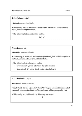 Reach the goal via Tajweed rule                                        1st edition




2. As-Safeer –

• Literally means the whistle

• Technically it is the natural occurrence of a whistle like sound emitted
while pronouncing the letters.

• The following letters contain this quality:




3. Al-Leen –
• Literally, it means softness

• Technically, it means the articulation of the letter from its makhraj with a
natural ease and softness present in the letter.

• The following letters have this quality:
   • Waw sakinah ( ) with a fatha on the letter before it
    • Yaa sakinah ( ) with a fathah on the letter before it.




4. Al-Inhiraf –

• Literally it means to deviate.

• Technically it is the slight deviation of the tongue towards the makhraj of
raa while pronouncing laam and towards laam while pronouncing raa.

• This quality is found in only the following two letters:




                                                                                     42
 
