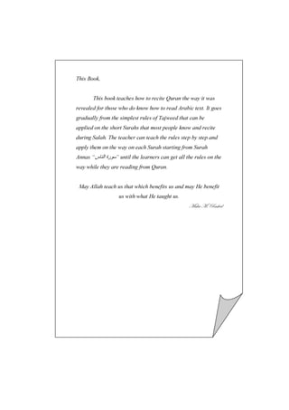 This Book,


       This book teaches how to recite Quran the way it was
revealed for those who do know how to read Arabic text. It goes
gradually from the simplest rules of Tajweed that can be
applied on the short Surahs that most people know and recite
during Salah. The teacher can teach the rules step by step and
apply them on the way on each Surah starting from Surah
Annas “‫ ” رة ا س‬until the learners can get all the rules on the
way while they are reading from Quran.


 May Allah teach us that which benefits us and may He benefit
                  us with what He taught us.
                                                 `t{t `A etá{xw
 