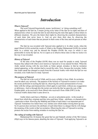 Reach the goal via Tajweed rule                                                     1st edition



                                  Introduction
What is Tajweed?
        The word Tajweed linguistically means ‘proficiency’ or ‘doing something well’.
When applied to the Qur’an, it means giving every letter of the Qur’an its rights and dues of
characteristics when we recite the Qur’an and observing the rules that apply to those letters in
different situations. We give the letters their rights by observing the essential characteristics
of each letter that never leave it. And we give them their dues by observing the
characteristics of each letter that are present in them some of the time and not present at other
times.

        The Qur’an was revealed with Tajweed rules applied to it. In other words, when the
angel Jibreel ((AS)) recited the words of Allah to the Prophet Muhammad (SAW) he recited
them in a certain way and he showed the Prophet (SAW) the ways in which it was
permissible to recite the Qur’an. So it is upon us to observe those rules so that we recite it in
the way it was revealed.

History of Tajweed
        At the time of the Prophet (SAW) there was no need for people to study Tajweed
because they talked with what is now known as Tajweed so it was natural for them. When the
Arabs started mixing with the non-Arabs as Islam spread, mistakes in Qur’an recitation
started appearing, so the scholars had to record the rules. Now, because the everyday Arabic
that Arabs speak has changed so much from the Classical Arabic with which the Qur’an was
revealed, even Arabs have to study Tajweed.

The purpose of Tajweed
        The Qur’an is the word of Allah, and its every syllable is from Allah. Its recitation
must be taken very seriously. The purpose of the Science of Tajweed in essence is to make
the reciter proficient in reciting the Qur’an, observing the correct pronunciation of every
letter with the rulings and characteristics which apply to each letter, without any exaggeration
or deficiency. And so through this the reciter can recite the Qur’an upon the way of the
Prophet pbuh. as he received it from Jibreel who received it from Allah (SWT) in the
Classical Arabic dialect that it came down in.

        Arabic letters each have a Makhraj – an exit or articulation point - in the mouth or
throat from which they originate and they also each have Sifaat – attributes, or characteristics
- particular to them. Knowing the Makhraj and Sifaat of each letter is an important part of
Tajweed. Sometimes two letters have very similar exits which makes mixing them up easy.
So if a person does not know the attributes of each letter there is a danger that he will change
the meaning of the words in Qur’an recitation. Observing the rules of Tajweed in reciting
protects the reciter from making mistakes in reciting the Qur’an.

The ruling of reading with Tajweed
         Muhammad bin Al-Jazaree the great Qur’an and Hadeeth scholar of the 9th Century
(Hijri) says in his famous poem, detailing the rules of Tajweed: “And applying Tajweed is an


                                                                                                  1
 