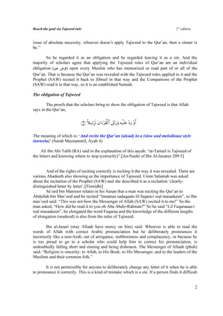 Reach the goal via Tajweed rule                                                       1st edition


issue of absolute necessity, whoever doesn’t apply Tajweed to the Qur’an, then a sinner is
he.”

        So he regarded it as an obligation and he regarded leaving it as a sin. And the
majority of scholars agree that applying the Tajweed rules of Qur’an are an individual
obligation (       ) upon every Muslim who has memorized or read part of or all of the
Qur’an. That is because the Qur’an was revealed with the Tajweed rules applied to it and the
Prophet (SAW) recited it back to Jibreel in that way and the Companions of the Prophet
(SAW) read it in that way, so it is an established Sunnah.

The obligation of Tajweed

        The proofs that the scholars bring to show the obligation of Tajweed is that Allah
says in the Qur’an,

                              ∩⊆∪ ξ‹Ï?s? tβ#u™à)ø9$# È≅Ïo?u‘uρ Ïµø‹n=tã ÷ŠÎ— ÷ρr&
                                  ¸   ö        ö


The meaning of which is: ‘And recite the Qur’an (aloud) in a (slow and melodious) style
(tarteela)’ (Surah Muzzammil, Ayah 4)

     Ali ibn Abi Talib (RA) said in the explanation of this aayah: “at-Tarteel is Tajweed of
the letters and knowing where to stop (correctly)”.[An-Nashr of Ibn Al-Jazaree 209:1]


        And of the rights of reciting correctly is reciting it the way it was revealed. There are
various Ahadeeth also showing us the importance of Tajweed. Umm Salamah was asked
about the recitation of the Prophet (SAW) and she described it as a recitation ‘clearly-
distinguished letter by letter’.[Tirmidhi]
        Sa’eed bin Mansoor relates in his Sunan that a man was reciting the Qur’an to
Abdullah bin Mas’ood and he recited “Innamas sadaqaatu lil fuqara-i wal masaakeen”, so Ibn
mas’ood said: “This was not how the Messenger of Allah (SAW) recited it to me!” So the
man asked, “How did he read it to you oh Aba Abdir-Rahman?” So he said “Lil Fuqaraaaa-i
wal masaakeen”, he elongated the word Fuqaraa and the knowledge of the different lengths
of elongation (mudood) is also from the rules of Tajweed.

        Ibn al-Jazari (may Allaah have mercy on him) said: Whoever is able to read the
words of Allah with correct Arabic pronunciation but he deliberately pronounces it
incorrectly like a non-Arab, out of arrogance, stubbornness and complacency, or because he
is too proud to go to a scholar who could help him to correct his pronunciation, is
undoubtedly falling short and sinning and being dishonest. The Messenger of Allaah (pbuh)
said: “Religion is sincerity: to Allah, to His Book, to His Messenger, and to the leaders of the
Muslims and their common folk.”

       It is not permissible for anyone to deliberately change any letter of it when he is able
to pronounce it correctly. This is a kind of mistake which is a sin. If a person finds it difficult


                                                                                                    2
 