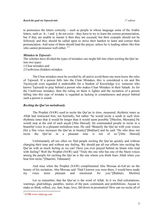 Reach the goal via Tajweed rule                                                     1st edition


to pronounce the letters correctly – such as people in whose language some of the Arabic
letters, such as ‫ ذ , ظ‬and ‫ خ‬do not exist – they have to try to learn the correct pronunciation,
but if they are unable to master it then they are excused, but their example should not be
followed, and they should be called upon to strive their hardest to learn and correct their
pronunciation. And none of them should lead the prayer, unless he is leading others like him
who cannot pronounce well either. (1)

Mistakes in Tajweed:-
The scholars have divided the types of mistakes one might fall into when reciting the Qur’an
into two types:
1.Clear mistakes and
2.Unobvious (hidden) mistakes.

        The Clear mistakes must be avoided by all and to avoid them one must know the rules
of Tajweed. If a person falls into the Clear Mistakes, this is considered a sin and Ibn
Taymiyyah even regarded it undesirable for a Student of Knowledge (i.e. someone who
knows Tajweed) to pray behind a person who makes Clear Mistakes in their Salaah. As for
the Unobvious mistakes, then the ruling on them is lighter and the recitation of a person
falling into this type of mistake is regarded as lacking in completeness and prayer behind
such a person is sound.

Reciting the Qur’an melodiously

        The Prophet (SAW) used to recite the Qur’an in slow, measured, rhythmic tones as
Allah had instructed him, not hurriedly, but rather “he would recite a surah in such slow
rhythmic tones that it would be longer than it would seem possible.”[Muslim, Muwatta] He
would stop at the end of each aayah [Abu Dawud]. He commanded people to recite in a
beautiful voice in a pleasant melodious tone. He said “Beautify the Qur’an with your voices
[for a fine voice increases the Qur’an in beauty]”[Bukhari] and he said “He who does not
recite the Qur’an in a pleasant tone is not of us.”[Abu Dawud]

       Unfortunately all too often we find people reciting the Qur’an quickly and without
changing their tone and without any feeling. We should put all our efforts into reciting the
Qur’an with as much feeling as we can! Have you ever prayed behind an Imam who read
with feeling? Well the Prophet (SAW) said “Truly the one who has one of the finest voices
among the people for reciting the Qur’an is the one whom you think fears Allah when you
hear him recite.”[Daarimi, Tabaraani]

       And once when the Prophet (SAW) complimented Abu Moosaa al-Ash’ari on the
beauty of his recitation, Abu Moosaa said “Had I known you were there, I would have made
my     voice     more      pleasant and     emotional   for   you.”[Bukhari,     Muslim]

      Let us remember, that the Qur’an is the word of Allah. In it we find exhortations,
warnings, glad-tidings, parables, stories of the past, commands and prohibitions. Aayaat to
make us think, reflect, cry, fear, hope, love, fall down in prostration! How can we recite all of
1
    67586 www.islam-qa.com


                                                                                                  3
 