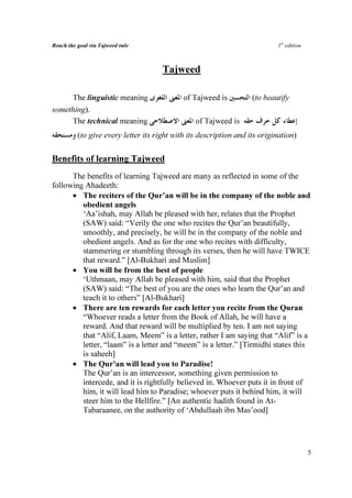 Reach the goal via Tajweed rule                                             1st edition



                                      Tajweed

     The linguistic meaning                  of Tajweed is          (to beautify
something).
     The technical meaning                       of Tajweed is
          (to give every letter its right with its description and its origination)

Benefits of learning Tajweed
      The benefits of learning Tajweed are many as reflected in some of the
following Ahadeeth:
      • The reciters of the Qur’an will be in the company of the noble and
         obedient angels
         ‘Aa’ishah, may Allah be pleased with her, relates that the Prophet
         (SAW) said: “Verily the one who recites the Qur’an beautifully,
         smoothly, and precisely, he will be in the company of the noble and
         obedient angels. And as for the one who recites with difficulty,
         stammering or stumbling through its verses, then he will have TWICE
         that reward.” [Al-Bukhari and Muslim]
      • You will be from the best of people
         ‘Uthmaan, may Allah be pleased with him, said that the Prophet
         (SAW) said: “The best of you are the ones who learn the Qur’an and
         teach it to others” [Al-Bukhari]
      • There are ten rewards for each letter you recite from the Quran
         “Whoever reads a letter from the Book of Allah, he will have a
         reward. And that reward will be multiplied by ten. I am not saying
         that “Alif, Laam, Meem” is a letter, rather I am saying that “Alif” is a
         letter, “laam” is a letter and “meem” is a letter.” [Tirmidhi states this
         is saheeh]
      • The Qur’an will lead you to Paradise!
         The Qur’an is an intercessor, something given permission to
         intercede, and it is rightfully believed in. Whoever puts it in front of
         him, it will lead him to Paradise; whoever puts it behind him, it will
         steer him to the Hellfire.” [An authentic hadith found in At-
         Tabaraanee, on the authority of ‘Abdullaah ibn Mas’ood]




                                                                                          5
 