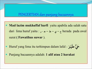 PENGERTIAN dan panjang bacaannya
 Mad lazim mukhaffaf harfi yaitu apabila ada salah satu
dari lima huruf yaitu : ‫ح‬
–
‫ي‬
–
‫ط‬
–
‫ـ‬‫ه‬
-
‫ر‬ berada pada awal
surat ( Fawatihus suwar ).
 Huruf yang lima itu terhimpun dalam lafal : ٌّ‫ي‬ َ‫ح‬
ٌَّ‫ر‬ُ‫ه‬
َ
‫ط‬
 Panjang bacaannya adalah: 1 alif atau 2 harakat
 