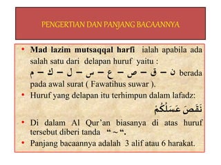 PENGERTIAN DAN PANJANG BACAANNYA
• Mad lazim mutsaqqal harfi ialah apabila ada
salah satu dari delapan huruf yaitu :
–
‫ق‬
–
‫ص‬
–
‫ع‬
–
‫س‬
–
‫ل‬
–
‫ك‬
–
‫م‬ ‫ن‬ berada
pada awal surat ( Fawatihus suwar ).
• Huruf yang delapan itu terhimpun dalam lafadz:
ٌَّ
‫ص‬
َ
‫ق‬
َ
‫ن‬
ٌّ‫م‬
ُ
‫ك‬
ُ
‫ل‬ َ
‫س‬َ‫ع‬
• Di dalam Al Qur’an biasanya di atas huruf
tersebut diberi tanda “ ~ “.
• Panjang bacaannya adalah 3 alif atau 6 harakat.
 