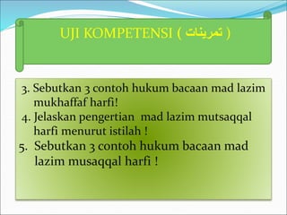 UJI KOMPETENSI ( ‫تمرينات‬ )
3. Sebutkan 3 contoh hukum bacaan mad lazim
mukhaffaf harfi!
4. Jelaskan pengertian mad lazim mutsaqqal
harfi menurut istilah !
5. Sebutkan 3 contoh hukum bacaan mad
lazim musaqqal harfi !
 