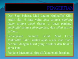 • Dari Segi bahasa, Mad Lazim Mukhaffaf Kilmi
terdiri dari 4 kata yaitu mad artinya panjang,
lazim artinya pasti (harus di baca panjang),
mukhaffaf artinya diringankan, dan kilmi artinya
kalimat.
• Sedangakan menurut istilah Mad Lazim
Mukhaffaf Kilmi adalah apabila ada mad thabi’i
bertemu dengan huruf yang disukun dan tidak di
akhir kata.
• Panjang bacaannya: tiga alif atau enam harakat.
 