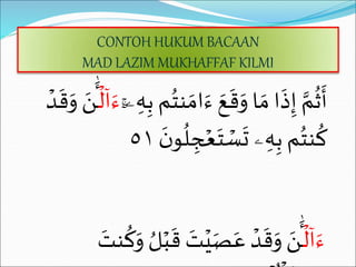 CONTOH HUKUM BACAAN
MAD LAZIM MUKHAFFAF KILMI
‫ن‬ َ‫ام‬َ‫ء‬ َ‫ع‬
َ
‫ق‬َ
‫و‬ ‫ا‬ َ‫م‬ ‫ا‬
َ
‫ذ‬ِ‫إ‬ َّ‫م‬
ُ
‫ث‬
َ
‫أ‬
ٓۚ‫ۦ‬ ِ‫ه‬ِ‫ب‬ ‫م‬ُ‫ت‬
‫ل‬‫ا‬َ‫ء‬
‫د‬
َ
‫ق‬َ
‫و‬ َ
‫ن‬
َٰٔ
‫ـ‬
ُ
‫ل‬ ِ
‫ج‬‫ع‬َ‫ت‬‫س‬
َ
‫ت‬ ‫ۦ‬ ِ‫ه‬ِ‫ب‬ ‫م‬ُ‫نت‬
ُ
‫ك‬
َ
َ ‫نو‬
٥١
‫ل‬‫ا‬َ‫ء‬
‫ي‬َ‫ص‬َ‫ع‬ ‫د‬
َ
‫ق‬َ
‫و‬ َ
‫ن‬
َٰٔ
‫ـ‬
َ
‫نت‬
ُ
‫ك‬َ
‫و‬ ُ‫ل‬‫ب‬
َ
‫ق‬ َ
‫ت‬
 