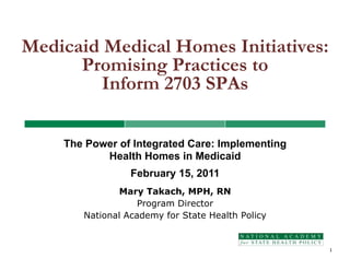Medicaid Medical Homes Initiatives:
      Promising Practices to
         Inform 2703 SPAs

    The Power of Integrated Care: Implementing
           Health Homes in Medicaid
                 February 15, 2011
               Mary Takach, MPH, RN
                   Program Director
       National Academy for State Health Policy


                                                  1
 