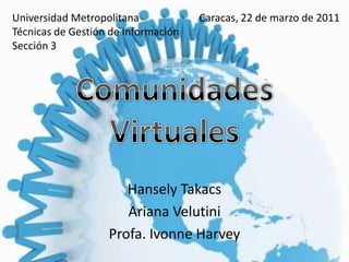 Universidad Metropolitana Técnicas de Gestión de Información Sección 3 Caracas, 22 de marzo de 2011 Comunidades Virtuales HanselyTakacs Ariana Velutini Profa. Ivonne Harvey 