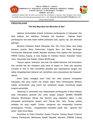 DEWAN PIMPINAN CABANG
PERHIMPUNAN MAHASISWA KATOLIK REPUBLIK INDONESIA (PMKRI)
CABANG KUPANG St. FRANSISKUS XAVERIUS
PERIODE 2015/2016
Sekretariat: Marga Siswa ’63, Jalan Jend. Soeharto No. 20 Naikoten 1, Kupang – Nusa Tenggara Timur, Kotak
Pos 85000, blog: pmkricabangkupang.blogspot.com, e-mail: dpcpmkricabkupang2015.2016@gmail.com ,
mobile; 085237458320
PRESS RELEASE
'Tak Ada Mayoritas dan Minoritas di Alor'
Jalannya pemerintahan disertai tumbuhnya pembangunan di Kabupaten Alor
tidak terlepas dari ketertiban Persatuan dan Kesatuan. Olehnya dalam
pembangunan kita tidak boleh melihat perbedaan suku, agama, ras, dan kelompok
golongan.
Demikian dikatakan Bupati Kabupaten Alor, Drs, Amon Djoba saat dialog
bersama peserta Masa Penerimaan Anggota Baru dan Masa Bimbingan
Perhimpunan Mahasiswa Katolik Republik Indonesia Kota Jajakan Alor dampingan
PMKRI Cabang Kupang, di Aula Kapela St. Arnoldus Yansen, Kelurahan Kelaisi
Timur, Kecamatan Alor Selatan, Selasa (25/08) pagi.
"Apapun agama, kelompok, suku kita, kita adalah Indonesia, kita bersaudara.
Kita memiliki hak dan kewajiban yang sama di negara ini. Tidak ada mayoritas
minoritas di Alor ini. Mari memelihara pluralitas atau keberagaman dengan cara
saling mengedepankan toleransi dan memelihara rasa persaudaraan dan kesatuan,”
ujarnya.
Amon Djoba mengajak kaum muda Alor untuk bersama mewujudkan
Kabupaten Alor yang mandiri dan terbaik dalam Index Pembangunan Manusia
melalui pemerintahan yang bersih dan berwibawa dengan mendukung segala
program pemerintah.
“Sekarang ini pemerintah siap melaksanakan pembangunan 5 tahun kedepan
untuk menciptakan generasi Alor sehat dengan program GEMMA MANDIRI
(Gerakan Membangun Menuju Alor Mandiri) yang dijabarkan dalam 4 pilar
percepatan pembangunan dengan spirit Tancap Gas. Yaitu, Tancap: tantang
terhadap hal yang negatif. Cerdas: mengamati dan menganalisa dinamika
pembangunan. Prioritas : mengutamakan kebutuhan publik. Gas : generasi Alor
sehat,” Jelas Amon Djoba.
Sementara itu Ketua Presidium Dewan Pimpinan Cabang Dewan Pimpinan
Cabang Perhimpunan Mahasiswa Katolik Republik Indonesia (PMKRI) Cabang
 