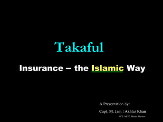 TakafulTakaful
Insurance – the Islamic Way
A Presentation by:
Capt. M. Jamil Akhtar Khan
ACII, MCIT, Master Mariner
 