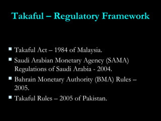 Takaful – Regulatory FrameworkTakaful – Regulatory Framework
 Takaful Act – 1984 of Malaysia.Takaful Act – 1984 of Malaysia.
 Saudi Arabian Monetary Agency (SAMA)Saudi Arabian Monetary Agency (SAMA)
Regulations of Saudi Arabia - 2004.Regulations of Saudi Arabia - 2004.
 Bahrain Monetary Authority (BMA) Rules –Bahrain Monetary Authority (BMA) Rules –
2005.2005.
 Takaful Rules – 2005 of Pakistan.Takaful Rules – 2005 of Pakistan.
 
