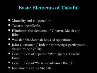 Basic Elements of TakafulBasic Elements of Takaful
 Mutuality and cooperation.Mutuality and cooperation.
 TabarruTabarru (contribution)(contribution)
 Eliminates the elements of Gharrar, Maisir andEliminates the elements of Gharrar, Maisir and
Riba.Riba.
 Wakalah/Modarabah basis of operations.Wakalah/Modarabah basis of operations.
 Joint Guarantee / Indemnity amongst participants –Joint Guarantee / Indemnity amongst participants –
shared responsibility.shared responsibility.
 Constitution of separate “Participants’ TakafulConstitution of separate “Participants’ Takaful
Fund”.Fund”.
 Constitution of “Shariah Advisory Board.”Constitution of “Shariah Advisory Board.”
 Investments as per Shariah.Investments as per Shariah.
 