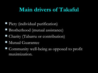 Main drivers of TakafulMain drivers of Takaful
 Piety (individual purification)Piety (individual purification)
 Brotherhood (mutual assistance)Brotherhood (mutual assistance)
 Charity (Tabarru or contribution)Charity (Tabarru or contribution)
 Mutual GuaranteeMutual Guarantee
 Community well-being as opposed to profitCommunity well-being as opposed to profit
maximization.maximization.
 