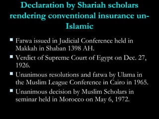 Declaration by Shariah scholarsDeclaration by Shariah scholars
rendering conventional insurance un-rendering conventional insurance un-
IslamicIslamic
 Fatwa issued in Judicial Conference held inFatwa issued in Judicial Conference held in
Makkah in Shaban 1398 AH.Makkah in Shaban 1398 AH.
 Verdict of Supreme Court of Egypt on Dec. 27,Verdict of Supreme Court of Egypt on Dec. 27,
1926.1926.
 Unanimous resolutions and fatwa by Ulama inUnanimous resolutions and fatwa by Ulama in
the Muslim League Conference in Cairo in 1965.the Muslim League Conference in Cairo in 1965.
 Unanimous decision by Muslim Scholars inUnanimous decision by Muslim Scholars in
seminar held in Morocco on May 6, 1972.seminar held in Morocco on May 6, 1972.
 