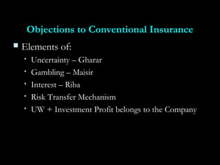 Objections to Conventional InsuranceObjections to Conventional Insurance
 Elements of:Elements of:
• Uncertainty – GhararUncertainty – Gharar
• Gambling – MaisirGambling – Maisir
• Interest – RibaInterest – Riba
• Risk Transfer MechanismRisk Transfer Mechanism
• UW + Investment Profit belongs to the CompanyUW + Investment Profit belongs to the Company
 