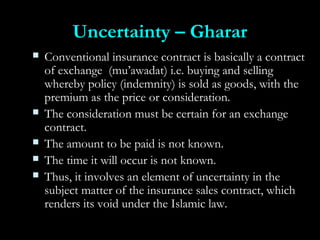 Uncertainty – GhararUncertainty – Gharar
 Conventional insurance contract is basically a contractConventional insurance contract is basically a contract
of exchange (mu’awadat) i.e. buying and sellingof exchange (mu’awadat) i.e. buying and selling
whereby policy (indemnity) is sold as goods, with thewhereby policy (indemnity) is sold as goods, with the
premium as the price or consideration.premium as the price or consideration.
 The consideration must be certain for an exchangeThe consideration must be certain for an exchange
contract.contract.
 The amount to be paid is not known.The amount to be paid is not known.
 The time it will occur is not known.The time it will occur is not known.
 Thus, it involves an element of uncertainty in theThus, it involves an element of uncertainty in the
subject matter of the insurance sales contract, whichsubject matter of the insurance sales contract, which
renders its void under the Islamic law.renders its void under the Islamic law.
 