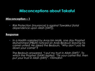 Misconception – 1Misconception – 1
• Risk Protection (insurance) is againstRisk Protection (insurance) is against TawakkuTawakkul (totall (total
dependence upon Allah (SWT)).dependence upon Allah (SWT)).
ResponseResponse
• In a Hadith narrated by Anas bin Malik, one day ProphetIn a Hadith narrated by Anas bin Malik, one day Prophet
Muhammed (PBUH) noticed an Arab Bedouin leaving hisMuhammed (PBUH) noticed an Arab Bedouin leaving his
camel untied. He asked the Bedouin, “Why don’t you tiecamel untied. He asked the Bedouin, “Why don’t you tie
down your camel”?down your camel”?
The Bedouin answered, “I put my trust in Allah (SWT)”. ToThe Bedouin answered, “I put my trust in Allah (SWT)”. To
which the Prophet (SAW) replied, “Tie your camel first, thenwhich the Prophet (SAW) replied, “Tie your camel first, then
put your trust in Allah (SWT)”. <put your trust in Allah (SWT)”. <Tirmidhi>Tirmidhi>
Misconceptions about TakafulMisconceptions about Takaful
 