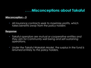 . . . Misconceptions about Takaful. . . Misconceptions about Takaful
Misconception – 3Misconception – 3
• All insurance contracts seek to maximize profits, whichAll insurance contracts seek to maximize profits, which
takes benefits away from the policy holderstakes benefits away from the policy holders
ResponseResponse
• Takaful operators are mutual or cooperative entities andTakaful operators are mutual or cooperative entities and
they aim for Community well being and self-sustainingthey aim for Community well being and self-sustaining
operations.operations.
• Under the TakafulUnder the Takaful Wakalah Model,Wakalah Model, the surplus in the fund isthe surplus in the fund is
returned entirely to the policy holders.returned entirely to the policy holders.
 