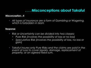 . . . Misconceptions about Takaful. . . Misconceptions about Takaful
Misconception - 4Misconception - 4
• All types of insurance are a form of Gambling or Wagering,All types of insurance are a form of Gambling or Wagering,
which is forbidden in Islamwhich is forbidden in Islam
ResponseResponse
• Risk or Uncertainty can be divided into two classes:Risk or Uncertainty can be divided into two classes:
• Pure Risk (involves the possibility of loss or no loss)Pure Risk (involves the possibility of loss or no loss)
• Speculative Risk (involves the possibility of loss, no loss orSpeculative Risk (involves the possibility of loss, no loss or
gain)gain)
• Takaful insures onlyTakaful insures only Pure Risks and the claims are paid in thePure Risks and the claims are paid in the
event of Loss to cover repairs, damage, replacement ofevent of Loss to cover repairs, damage, replacement of
property, or an agreed fixed sum.property, or an agreed fixed sum.
 