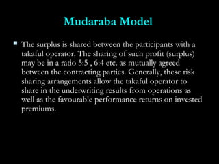 Mudaraba ModelMudaraba Model
 The surplus is shared between the participants with aThe surplus is shared between the participants with a
takaful operator. The sharing of such profit (surplus)takaful operator. The sharing of such profit (surplus)
may be in a ratio 5:5 , 6:4 etc. as mutually agreedmay be in a ratio 5:5 , 6:4 etc. as mutually agreed
between the contracting parties. Generally, these riskbetween the contracting parties. Generally, these risk
sharing arrangements allow the takaful operator tosharing arrangements allow the takaful operator to
share in the underwriting results from operations asshare in the underwriting results from operations as
well as the favourable performance returns on investedwell as the favourable performance returns on invested
premiums.premiums.
 
